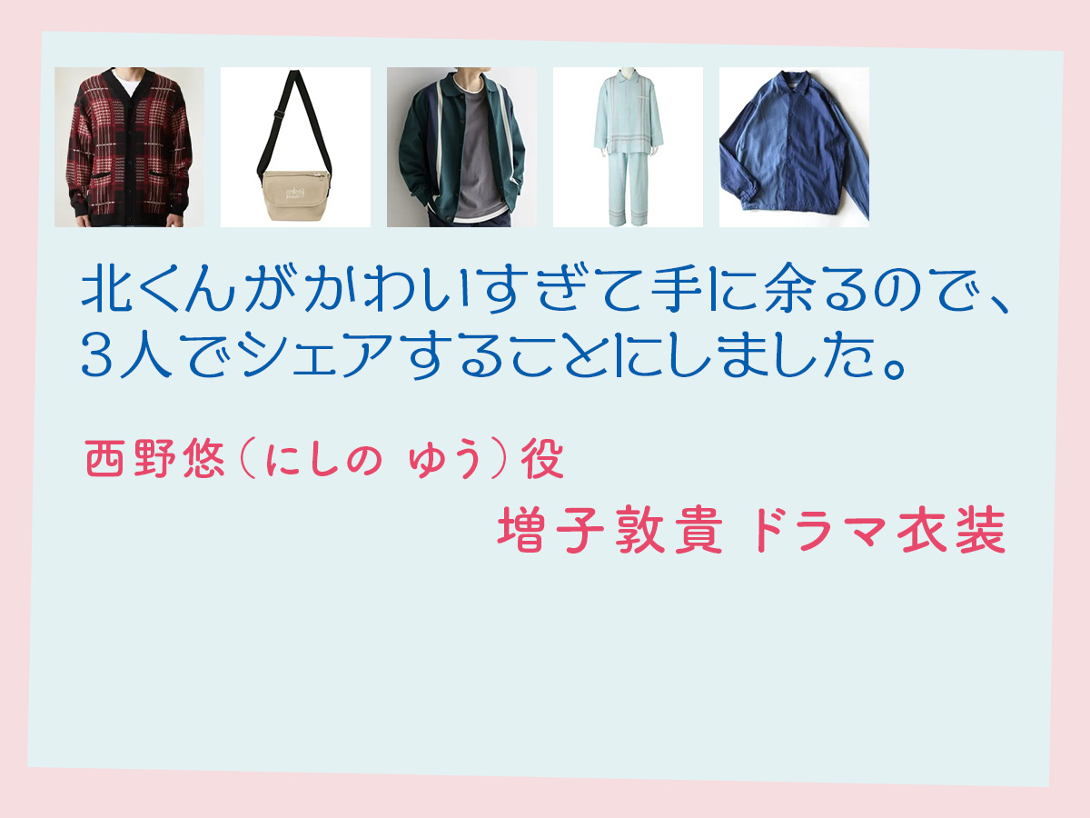 【北くんがかわいすぎて手に余るので、3人でシェアすることにしました。】増子敦貴 ドラマ衣装 シーン別 全話まとめ！にしの ゆう役の洋服 バッグ 靴 アクセなど