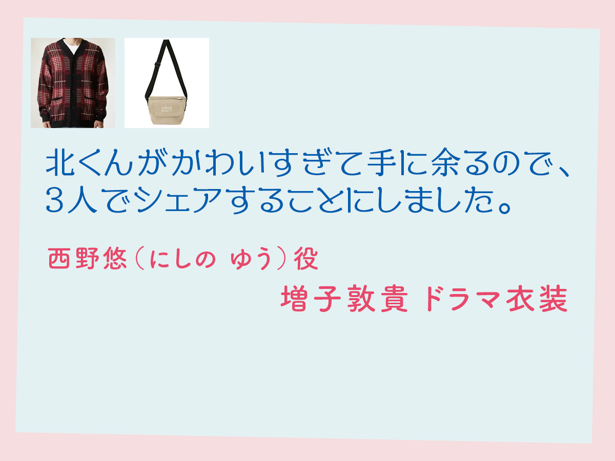 【北くんがかわいすぎて手に余るので、3人でシェアすることにしました。】増子敦貴 ドラマ衣装 シーン別 全話まとめ！にしの ゆう役の洋服 バッグ 靴 アクセなど